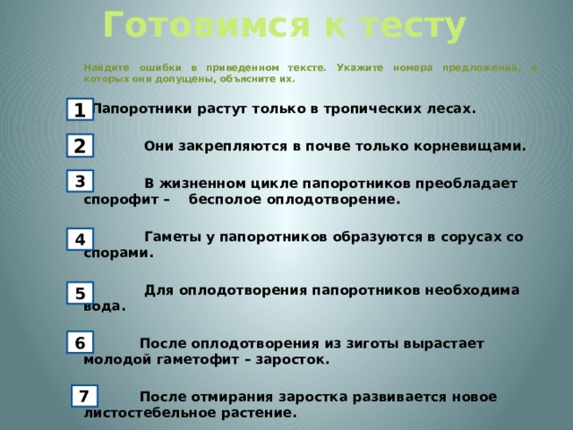 Готовимся к тесту  Найдите ошибки в приведенном тексте. Укажите номера предложений, в которых они допущены, объясните их. Папоротники растут только в тропических лесах. 2) Они закрепляются в почве только корневищами. 3) В жизненном цикле папоротников преобладает спорофит – бесполое оплодотворение. 4) Гаметы у папоротников образуются в сорусах со спорами. 5) Для оплодотворения папоротников необходима вода. 6) После оплодотворения из зиготы вырастает молодой гаметофит – заросток.   7) После отмирания заростка развивается новое листостебельное растение. 1 2 3 4 5 6 7 