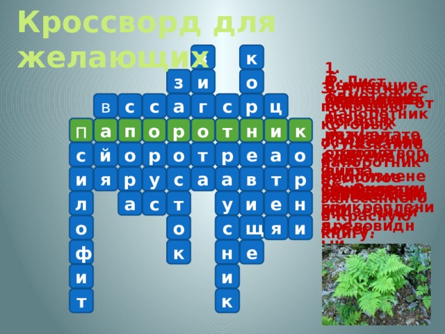 Кроссворд для желающих з к 1. Вымершие растения, от которых произошли современные папоротники. 5. Гаметофит папоротника. и з о 2. Лист папоротника. 4. Скопление спор на нижней стороне листа. 6. Образуется в результате оплодотворения яйцеклетки. 3. Клетки , с помощью которых осуществляется бесполое размножение. ц с р с в г а с а п п т о р к и н о 7. Название папоротника, занесенного в Красную книгу. е а о р с й о р о т 8. Видоизмененный подземный побег. 9. Современный древовидный папоротник. и р т в р а у я с а 10. Органы прикрепления. а с т н у л е и я с о о и щ к е ф н и и к т 