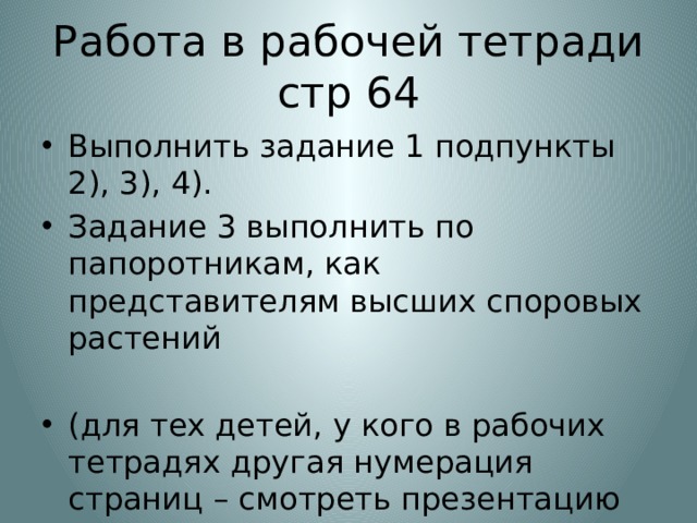 Работа в рабочей тетради стр 64 Выполнить задание 1 подпункты 2), 3), 4). Задание 3 выполнить по папоротникам, как представителям высших споровых растений (для тех детей, у кого в рабочих тетрадях другая нумерация страниц – смотреть презентацию для 5 б,в класса) 