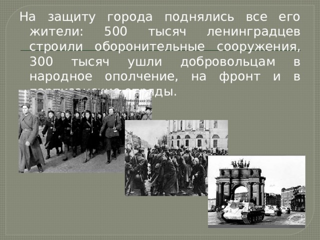 На защиту города поднялись все его жители: 500 тысяч ленинградцев строили оборонительные сооружения, 300 тысяч ушли добровольцам в народное ополчение, на фронт и в партизанские отряды. 