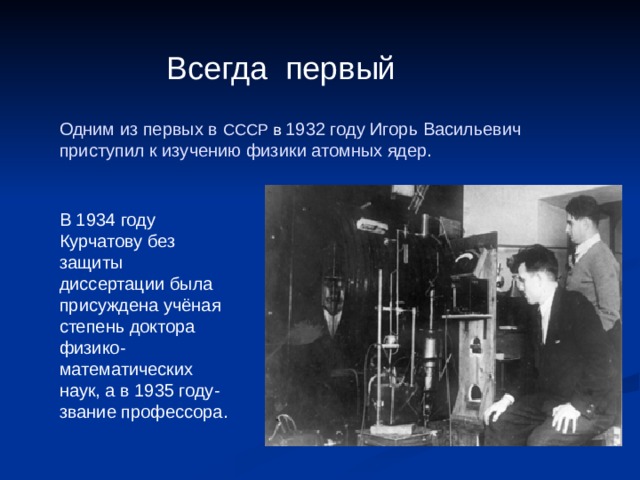 Всегда первый Одним из первых в СССР в 1932 году Игорь Васильевич приступил к изучению физики атомных ядер. В 1934 году Курчатову без защиты диссертации была присуждена учёная степень доктора физико-математических наук, а в 1935 году- звание профессора. 