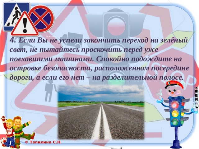 4. Если Вы не успели закончить переход на зелёный свет, не пытайтесь проскочить перед уже поехавшими машинами. Спокойно подождите на островке безопасности, расположенном посередине дороги, а если его нет – на разделительной полосе. 