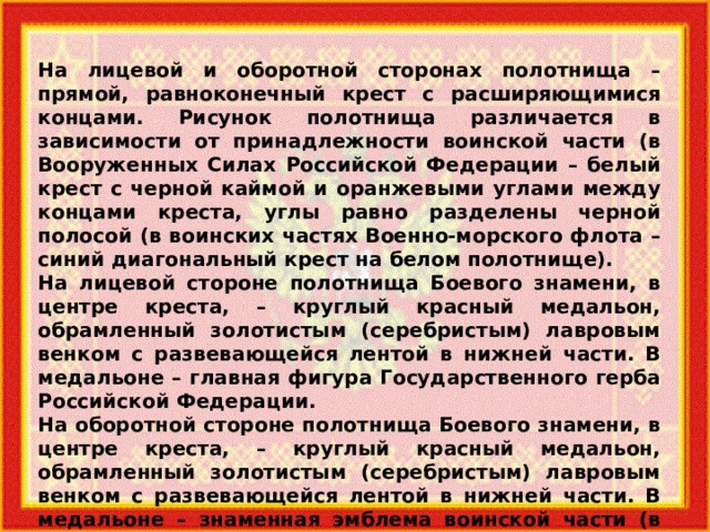 На лицевой и оборотной сторонах полотнища – прямой, равноконечный крест с расширяющимися концами. Рисунок полотнища различается в зависимости от принадлежности воинской части (в Вооруженных Силах Российской Федерации – белый крест с черной каймой и оранжевыми углами между концами креста, углы равно разделены черной полосой (в воинских частях Военно-морского флота – синий диагональный крест на белом полотнище). На лицевой стороне полотнища Боевого знамени, в центре креста, – круглый красный медальон, обрамленный золотистым (серебристым) лавровым венком с развевающейся лентой в нижней части. В медальоне – главная фигура Государственного герба Российской Федерации. На оборотной стороне полотнища Боевого знамени, в центре креста, – круглый красный медальон, обрамленный золотистым (серебристым) лавровым венком с развевающейся лентой в нижней части. В медальоне – знаменная эмблема воинской части (в Вооруженных Силах Российской Федерации в верхней части венка – эмблема Вооруженных Сил Российской Федерации). 