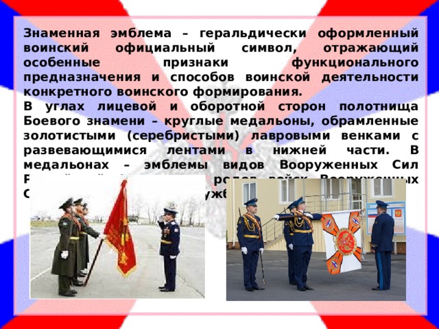Знаменная эмблема – геральдически оформленный воинский официальный символ, отражающий особенные признаки функционального предназначения и способов воинской деятельности конкретного воинского формирования. В углах лицевой и оборотной сторон полотнища Боевого знамени – круглые медальоны, обрамленные золотистыми (серебристыми) лавровыми венками с развевающимися лентами в нижней части. В медальонах – эмблемы видов Вооруженных Сил Российской Федерации, родов войск Вооруженных Сил РФ, других войск, служб, органов. 