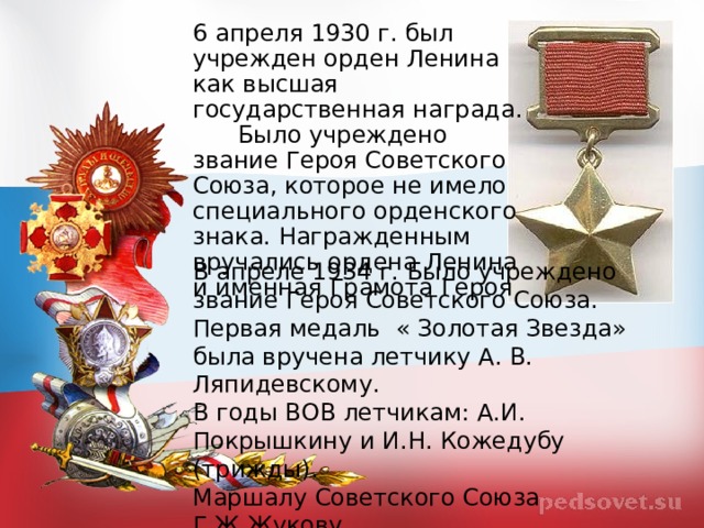 6 апреля 1930 г. был учрежден орден Ленина как высшая государственная награда.  Было учреждено звание Героя Советского Союза, которое не имело специального орденского знака. Награжденным вручались ордена Ленина и именная Грамота Героя В апреле 1934 г. Было учреждено звание Героя Советского Союза. Первая медаль « Золотая Звезда» была вручена летчику А. В. Ляпидевскому. В годы ВОВ летчикам: А.И. Покрышкину и И.Н. Кожедубу (трижды). Маршалу Советского Союза Г.Ж.Жукову. 