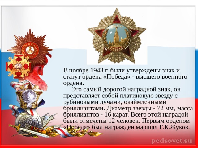 В ноябре 1943 г. были утверждены знак и статут ордена «Победа» - высшего военного ордена.  Это самый дорогой наградной знак, он представляет собой платиновую звезду с рубиновыми лучами, окаймленными бриллиантами. Диаметр звезды - 72 мм, масса бриллиантов - 16 карат. Всего этой наградой были отмечены 12 человек. Первым орденом «Победа» был награжден маршал Г.К.Жуков. 