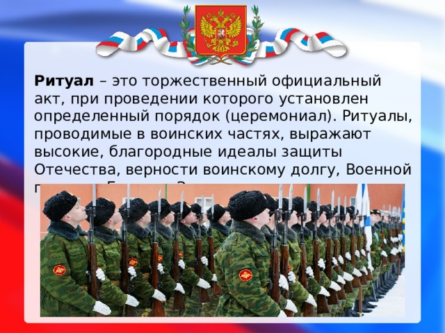 Ритуал – это торжественный официальный акт, при проведении которого установлен определенный порядок (церемониал). Ритуалы, проводимые в воинских частях, выражают высокие, благородные идеалы защиты Отечества, верности воинскому долгу, Военной присяге, Боевому Знамени части. 