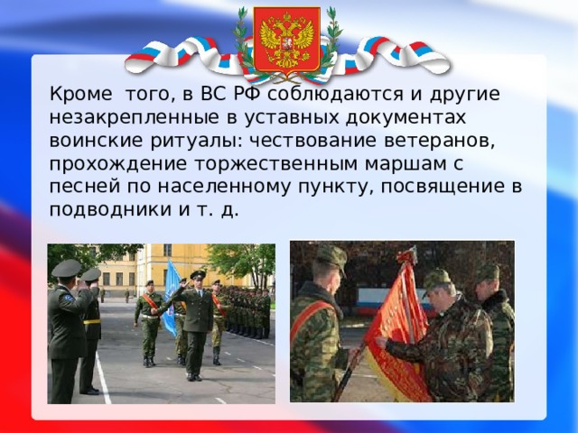 Кроме того, в ВС РФ соблюдаются и другие незакрепленные в уставных документах воинские ритуалы: чествование ветеранов, прохождение торжественным маршам с песней по населенному пункту, посвящение в подводники и т. д. 