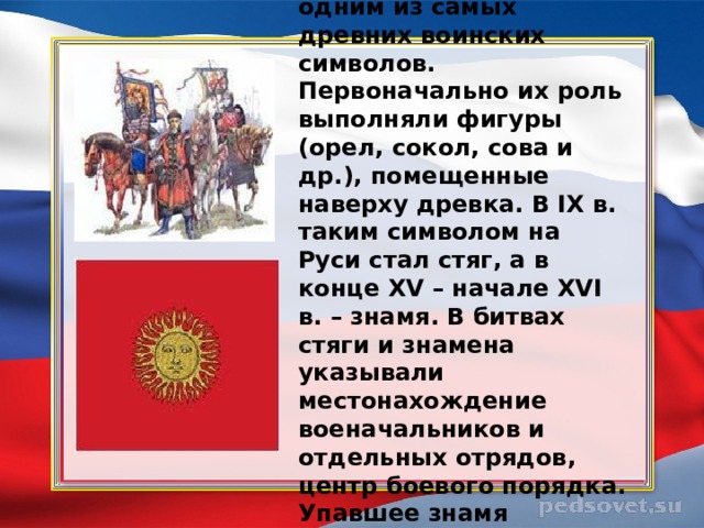 Знамена являются одним из самых древних воинских символов. Первоначально их роль выполняли фигуры (орел, сокол, сова и др.), помещенные наверху древка. В IX в. таким символом на Руси стал стяг, а в конце XV – начале XVI в. – знамя. В битвах стяги и знамена указывали местонахождение военачальников и отдельных отрядов, центр боевого порядка. Упавшее знамя означало поражение. 