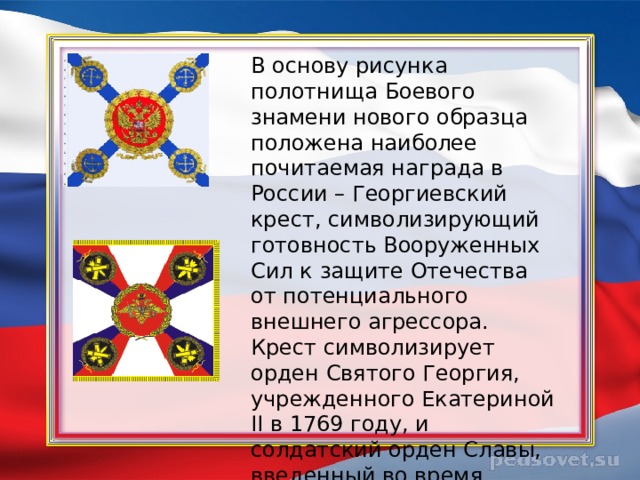 В основу рисунка полотнища Боевого знамени нового образца положена наиболее почитаемая награда в России – Георгиевский крест, символизирующий готовность Вооруженных Сил к защите Отечества от потенциального внешнего агрессора. Крест символизирует орден Святого Георгия, учрежденного Екатериной II в 1769 году, и солдатский орден Славы, введенный во время Великой Отечественной войны в 1943 году. 