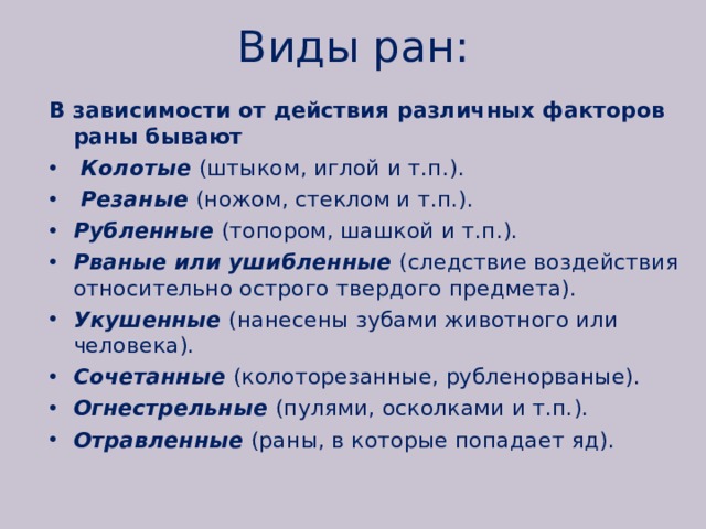 Виды ран: В зависимости от действия различных факторов раны бывают  Колотые (штыком, иглой и т.п.).  Резаные (ножом, стеклом и т.п.). Рубленные (топором, шашкой и т.п.). Рваные или ушибленные (следствие воздействия относительно острого твердого предмета). Укушенные (нанесены зубами животного или человека). Сочетанные (колоторезанные, рубленорваные). Огнестрельные (пулями, осколками и т.п.). Отравленные (раны, в которые попадает яд). 