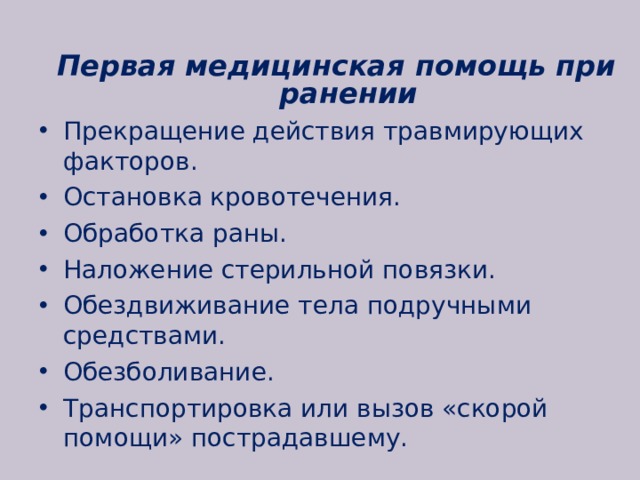 Первая медицинская помощь при ранении Прекращение действия травмирующих факторов. Остановка кровотечения. Обработка раны. Наложение стерильной повязки. Обездвиживание тела подручными средствами. Обезболивание. Транспортировка или вызов «скорой помощи» пострадавшему.  