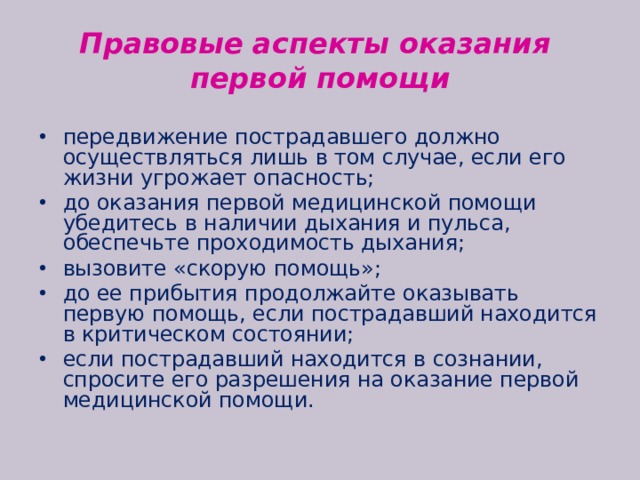 Правовые аспекты оказания  первой помощи передвижение пострадавшего должно осуществляться лишь в том случае, если его жизни угрожает опасность; до оказания первой медицинской помощи убедитесь в наличии дыхания и пульса, обеспечьте проходимость дыхания; вызовите «скорую помощь»; до ее прибытия продолжайте оказывать первую помощь, если пострадавший находится в критическом состоянии; если пострадавший находится в сознании, спросите его разрешения на оказание первой медицинской помощи. 