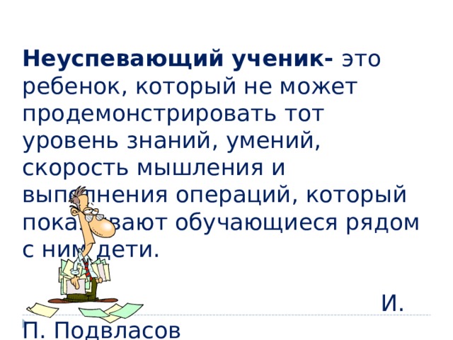  Неуспевающий ученик- это ребенок, который не может продемонстрировать тот уровень знаний, умений, скорость мышления и выполнения операций, который показывают обучающиеся рядом с ним дети.  И. П. Подвласов 