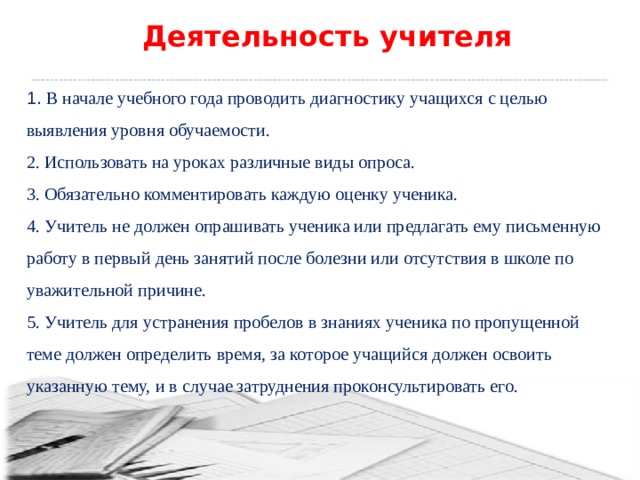 Деятельность учителя 1. В начале учебного года проводить диагностику учащихся с целью выявления уровня обучаемости. 2. Использовать на уроках различные виды опроса. 3. Обязательно комментировать каждую оценку ученика. 4. Учитель не должен опрашивать ученика или предлагать ему письменную работу в первый день занятий после болезни или отсутствия в школе по уважительной причине. 5. Учитель для устранения пробелов в знаниях ученика по пропущенной теме должен определить время, за которое учащийся должен освоить указанную тему, и в случае затруднения проконсультировать его. 