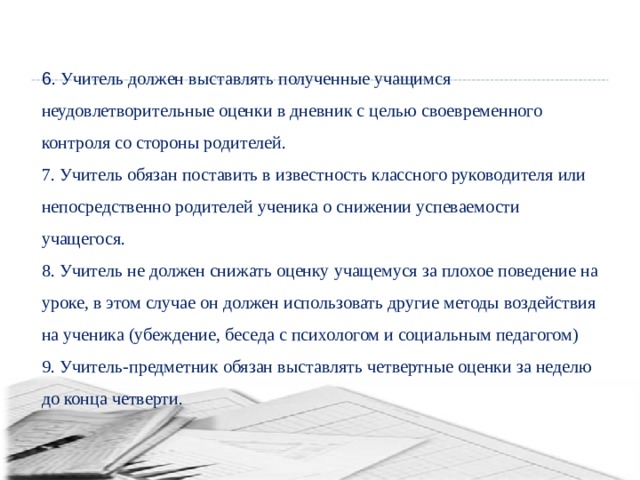 6 . Учитель должен выставлять полученные учащимся неудовлетворительные оценки в дневник с целью своевременного контроля со стороны родителей. 7. Учитель обязан поставить в известность классного руководителя или непосредственно родителей ученика о снижении успеваемости учащегося. 8. Учитель не должен снижать оценку учащемуся за плохое поведение на уроке, в этом случае он должен использовать другие методы воздействия на ученика (убеждение, беседа с психологом и социальным педагогом) 9. Учитель-предметник обязан выставлять четвертные оценки за неделю до конца четверти. 