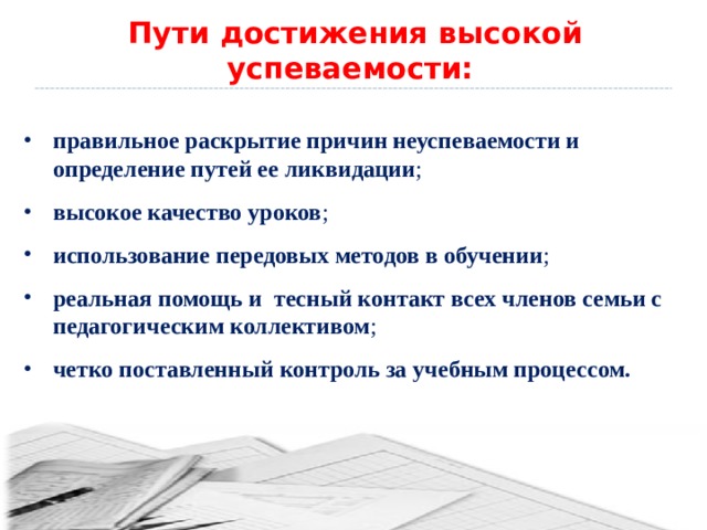 Пути достижения высокой успеваемости: правильное раскрытие причин неуспеваемости и определение путей ее ликвидации ; высокое качество уроков ; использование передовых методов в обучении ; реальная помощь и тесный контакт всех членов семьи с педагогическим коллективом ; четко поставленный контроль за учебным процессом. 