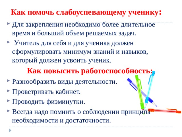 Как помочь слабоуспевающему ученику : Для закрепления необходимо более длительное время и больший объем решаемых задач.  Учитель для себя и для ученика должен сформулировать минимум знаний и навыков, который должен усвоить ученик. Как повысить работоспособность: Разнообразить виды деятельности. Проветривать кабинет. Проводить физминутки. Всегда надо помнить о соблюдении принципа необходимости и достаточности.   