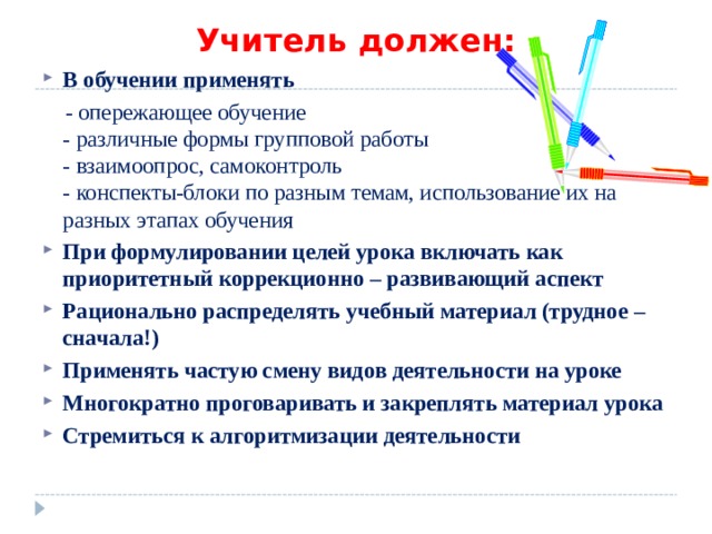 Учитель должен: В обучении применять  - опережающее обучение  - различные формы групповой работы  - взаимоопрос, самоконтроль  - конспекты-блоки по разным темам, использование их на разных этапах обучения При формулировании целей урока включать как приоритетный коррекционно – развивающий аспект Рационально распределять учебный материал (трудное – сначала!) Применять частую смену видов деятельности на уроке Многократно проговаривать и закреплять материал урока Стремиться к алгоритмизации деятельности   