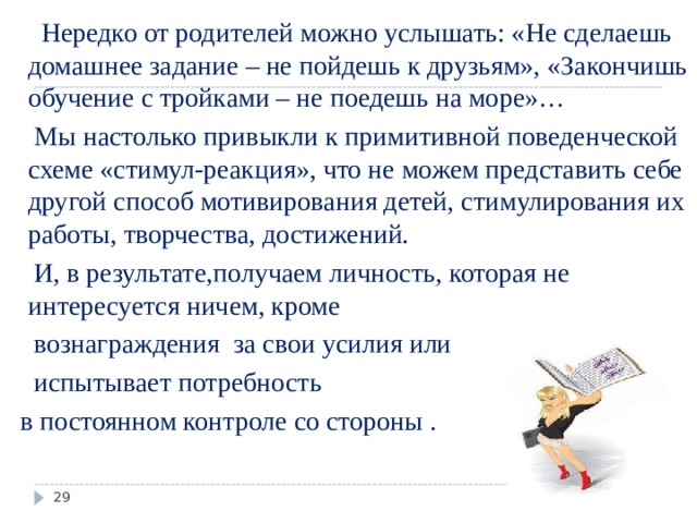  Нередко от родителей можно услышать: «Не сделаешь домашнее задание – не пойдешь к друзьям», «Закончишь обучение с тройками – не поедешь на море»…  Мы настолько привыкли к примитивной поведенческой схеме «стимул-реакция», что не можем представить себе другой способ мотивирования детей, стимулирования их работы, творчества, достижений.  И, в результате,получаем личность, которая не интересуется ничем, кроме  вознаграждения за свои усилия или  испытывает потребность  в постоянном контроле со стороны .  