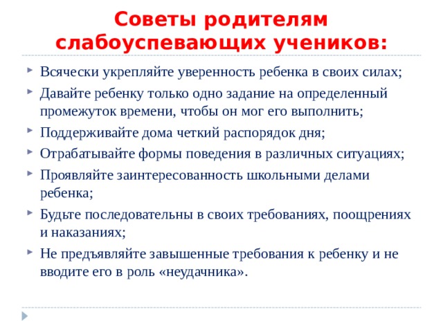 Советы родителям слабоуспевающих учеников : Всячески укрепляйте уверенность ребенка в своих силах; Давайте ребенку только одно задание на определенный промежуток времени, чтобы он мог его выполнить; Поддерживайте дома четкий распорядок дня; Отрабатывайте формы поведения в различных ситуациях; Проявляйте заинтересованность школьными делами ребенка; Будьте последовательны в своих требованиях, поощрениях и наказаниях; Не предъявляйте завышенные требования к ребенку и не вводите его в роль «неудачника».  