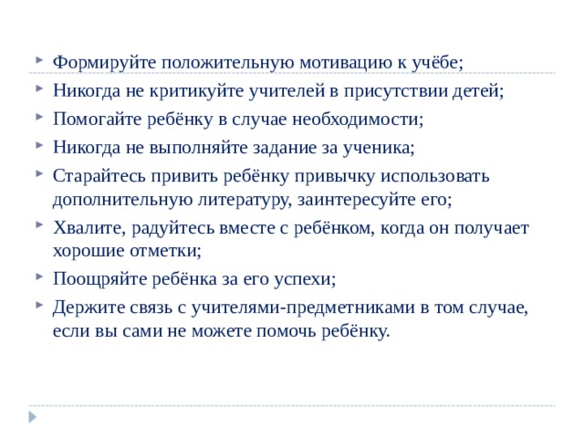 Формируйте положительную мотивацию к учёбе; Никогда не критикуйте учителей в присутствии детей; Помогайте ребёнку в случае необходимости; Никогда не выполняйте задание за ученика; Старайтесь привить ребёнку привычку использовать дополнительную литературу, заинтересуйте его; Хвалите, радуйтесь вместе с ребёнком, когда он получает хорошие отметки; Поощряйте ребёнка за его успехи; Держите связь с учителями-предметниками в том случае, если вы сами не можете помочь ребёнку. 