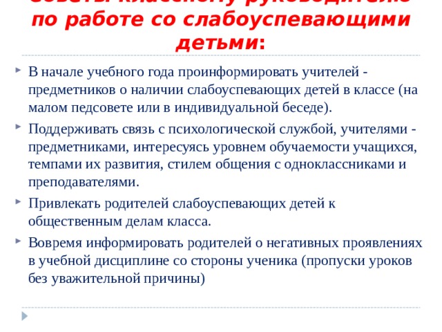 Советы классному руководителю по работе со слабоуспевающими детьми : В начале учебного года проинформировать учителей -  предметников о наличии слабоуспевающих детей в классе (на  малом педсовете или в индивидуальной беседе). Поддерживать связь с психологической службой, учителями -  предметниками, интересуясь уровнем обучаемости учащихся,  темпами их развития, стилем общения с одноклассниками и  преподавателями. Привлекать родителей слабоуспевающих детей к общественным делам класса. Вовремя информировать родителей о негативных проявлениях в учебной дисциплине со стороны ученика (пропуски уроков без уважительной причины) 