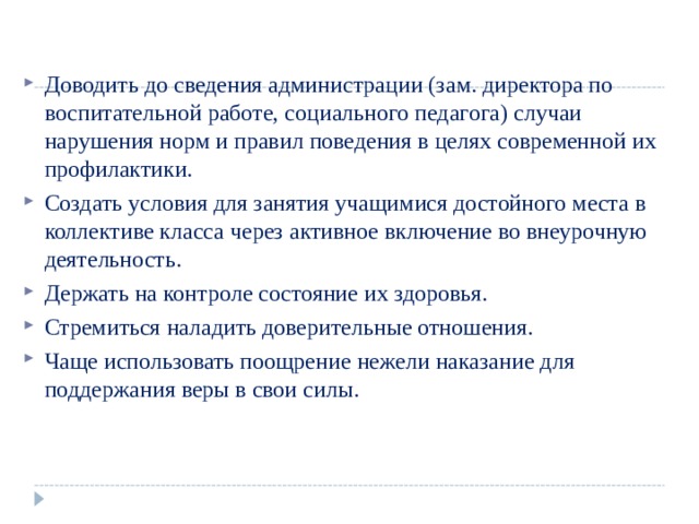 Доводить до сведения администрации (зам. директора по  воспитательной работе, социального педагога) случаи  нарушения норм и правил поведения в целях современной их  профилактики. Создать условия для занятия учащимися достойного места в  коллективе класса через активное включение во внеурочную  деятельность. Держать на контроле состояние их здоровья. Стремиться наладить доверительные отношения. Чаще использовать поощрение нежели наказание для  поддержания веры в свои силы.   