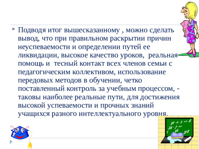 Подводя итог вышесказанному , можно сделать вывод, что при правильном раскрытии причин неуспеваемости и определении путей ее ликвидации, высокое качество уроков, реальная помощь и тесный контакт всех членов семьи с педагогическим коллективом, использование передовых методов в обучении, четко поставленный контроль за учебным процессом, - таковы наиболее реальные пути, для достижения высокой успеваемости и прочных знаний учащихся разного интеллектуального уровня. 