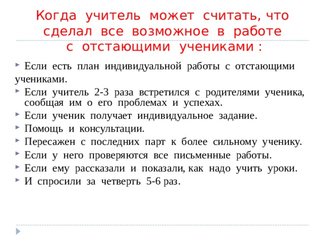  Когда  учитель  может  считать, что  сделал  все  возможное  в  работе   с  отстающими  учениками : Если  есть  план  индивидуальной  работы  с  отстающими   учениками. Если  учитель  2-3  раза  встретился  с  родителями  ученика, сообщая  им  о  его  проблемах  и  успехах. Если  ученик  получает  индивидуальное  задание. Помощь  и  консультации. Пересажен  с  последних  парт  к  более  сильному  ученику. Если  у  него  проверяются  все  письменные  работы. Если  ему  рассказали  и  показали, как  надо  учить  уроки. И  спросили  за  четверть  5-6 раз.  