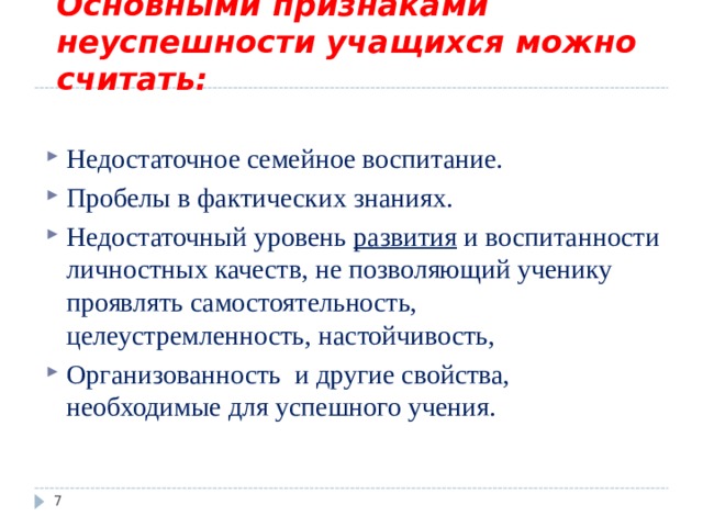    Основными признаками неуспешности учащихся можно считать:   Недостаточное семейное воспитание. Пробелы в фактических знаниях. Недостаточный уровень развития и воспитанности личностных качеств, не позволяющий ученику проявлять самостоятельность, целеустремленность, настойчивость, Организованность и другие свойства, необходимые для успешного учения.  