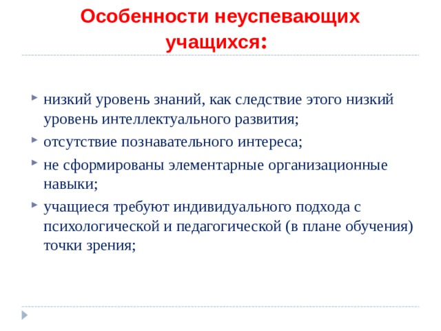 Особенности неуспевающих учащихся :  низкий уровень знаний, как следствие этого низкий уровень интеллектуального развития; отсутствие познавательного интереса; не сформированы элементарные организационные навыки; учащиеся требуют индивидуального подхода с психологической и педагогической (в плане обучения) точки зрения; 