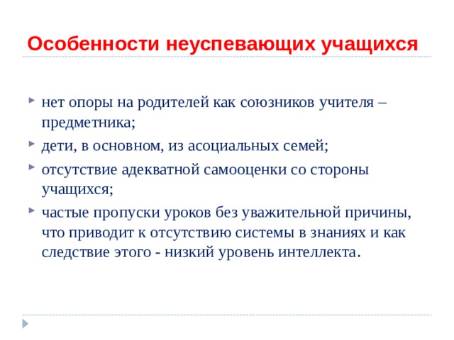 Особенности неуспевающих учащихся  нет опоры на родителей как союзников учителя – предметника; дети, в основном, из асоциальных семей; отсутствие адекватной самооценки со стороны учащихся; частые пропуски уроков без уважительной причины, что приводит к отсутствию системы в знаниях и как следствие этого - низкий уровень интеллекта . 