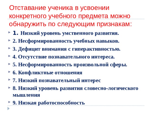 Отставание ученика в усвоении конкретного учебного предмета можно обнаружить по следующим признакам: 1. Низкий уровень умственного развития. 2. Несформированность учебных навыков. 3. Дефицит внимания с гиперактивностью. 4. Отсутствие познавательного интереса. 5. Несформированность произвольной сферы. 6. Конфликтные отношения  7. Низкий познавательный интерес 8. Низкий уровень развития словесно-логического мышления 9. Низкая работоспособность   