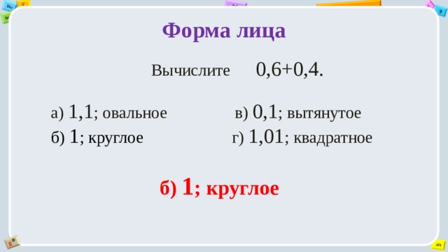 Форма лица     Вычислите 0,6+0,4. а) 1,1 ; овальное                в) 0,1 ; вытянутое         б) 1 ; круглое                      г) 1,01 ; квадратное б) 1 ; круглое 