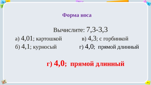  Форма носа   Вычислите: 7,3-3,3 а) 4,01 ; картошкой              в) 4,3 ; с горбинкой б) 4,1 ; курносый                 г) 4,0 ;  прямой длинный   г) 4,0 ;  прямой длинный 