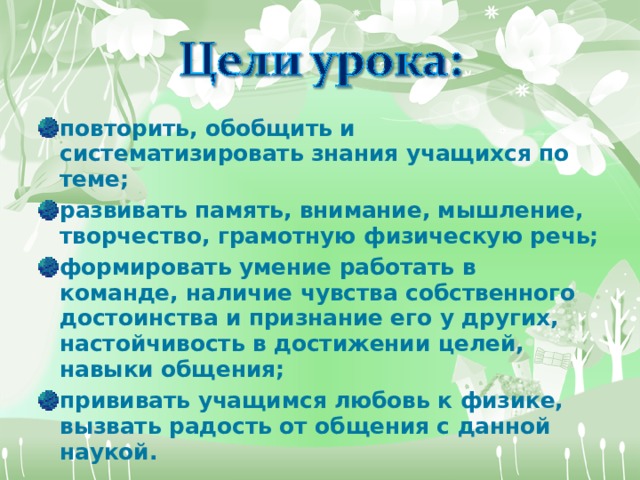 повторить, обобщить и систематизировать знания учащихся по теме; развивать память, внимание, мышление, творчество, грамотную физическую речь; формировать умение работать в команде, наличие чувства собственного достоинства и признание его у других, настойчивость в достижении целей, навыки общения; прививать учащимся любовь к физике, вызвать радость от общения с данной наукой.