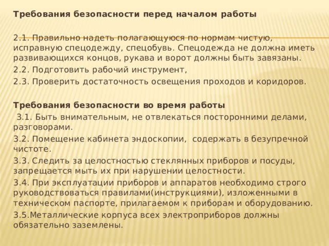 Требования безопасности перед началом работы   2.1. Правильно надеть полагающуюся по нормам чистую, исправную спецодежду, спецобувь. Спецодежда не должна иметь развивающихся концов, рукава и ворот должны быть завязаны. 2.2. Подготовить рабочий инструмент, 2.3. Проверить достаточность освещения проходов и коридоров.   Требования безопасности во время работы   3.1. Быть внимательным, не отвлекаться посторонними делами, разговорами. 3.2. Помещение кабинета эндоскопии, содержать в безупречной чистоте. 3.3. Следить за целостностью стеклянных приборов и посуды, запрещается мыть их при нарушении целостности. 3.4. При эксплуатации приборов и аппаратов необходимо строго руководствоваться правилами(инструкциями), изложенными в техническом паспорте, прилагаемом к приборам и оборудованию. 3.5.Металлические корпуса всех электроприборов должны обязательно заземлены. 