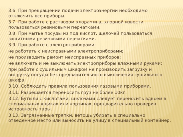 3.6. При прекращении подачи электроэнергии необходимо отключить все приборы. 3.7. При работе с раствором хлорамина, хлорной извести пользоваться резиновыми перчатками. 3.8. При мытье посуды из под кислот, щелочей пользоваться защитными резиновыми перчатками. 3.9. При работе с электроприборами: не работать с неисправными электроприборами; не производить ремонт неисправных приборов; не включать и не выключать электроприборы влажными руками; при работе с сушильным шкафом не производить загрузку и выгрузку посуды без предварительного выключения сушильного шкафа. 3.10. Соблюдать правила пользования газовыми приборами. 3.11. Разрешается переносить груз не более 10кг. 3.12. Бутыли с кислотами, щелочами следует переносить вдвоем в специальных ящиках или корзинах, предварительно проверив исправность тары. 3.13. Загрязненные тряпки, ветошь убирать в специально отведенное место или выносить на улицу в специальный контейнер.   