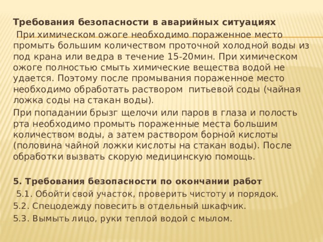 Требования безопасности в аварийных ситуациях   При химическом ожоге необходимо пораженное место промыть большим количеством проточной холодной воды из под крана или ведра в течение 15-20мин. При химическом ожоге полностью смыть химические вещества водой не удается. Поэтому после промывания пораженное место необходимо обработать раствором питьевой соды (чайная ложка соды на стакан воды). При попадании брызг щелочи или паров в глаза и полость рта необходимо промыть пораженные места большим количеством воды, а затем раствором борной кислоты (половина чайной ложки кислоты на стакан воды). После обработки вызвать скорую медицинскую помощь.   5. Требования безопасности по окончании работ   5.1. Обойти свой участок, проверить чистоту и порядок. 5.2. Спецодежду повесить в отдельный шкафчик. 5.3. Вымыть лицо, руки теплой водой с мылом. 