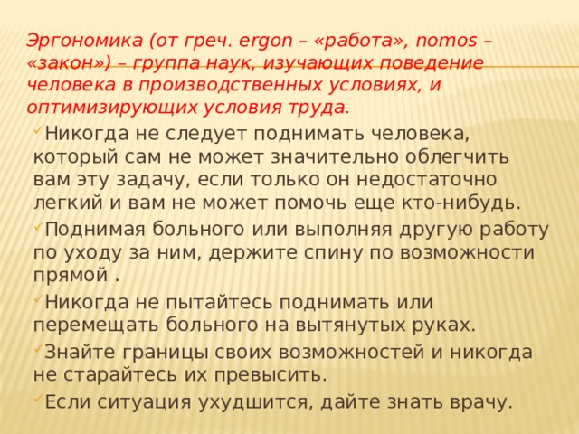 Эргономика (от греч. ergon – «работа», nomos – «закон») – группа наук, изучающих поведение человека в производственных условиях, и оптимизирующих условия труда.  Никогда не следует поднимать человека, который сам не может значительно облегчить вам эту задачу, если только он недостаточно легкий и вам не может помочь еще кто-нибудь. Поднимая больного или выполняя другую работу по уходу за ним, держите спину по возможности прямой . Никогда не пытайтесь поднимать или перемещать больного на вытянутых руках. Знайте границы своих возможностей и никогда не старайтесь их превысить. Если ситуация ухудшится, дайте знать врачу.  