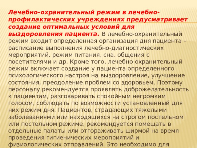 Лечебно-охранительный режим в лечебно-профилактических учреждениях предусматривает создание оптимальных условий для выздоровления пациента. В лечебно-охранительный режим входит определенная организация дня пациента – расписание выполнения лечебно-диагностических мероприятий, режим питания, сна, общения с посетителями и др. Кроме того, лечебно-охранительный режим включает создание у пациента определенного психологического настроя на выздоровление, улучшение состояния, преодоление проблем со здоровьем. Поэтому персоналу рекомендуется проявлять доброжелательность к пациентам, разговаривать спокойным негромким голосом, соблюдать по возможности установленный для них режим дня. Пациентов, страдающих тяжелыми заболеваниями или находящихся на строгом постельном или постельном режиме, рекомендуется помещать в отдельные палаты или отгораживать ширмой на время проведения гигиенических мероприятий и физиологических отправлений. Это необходимо для комфортного самочувствия самого пациента и окружающих его людей. 