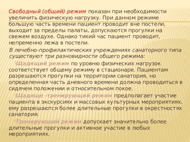 Свободный (общий) режим показан при необходимости увеличить физическую нагрузку. При данном режиме большую часть времени пациент проводит вне постели, выходит за пределы палаты, допускаются прогулки на свежем воздухе. Однако тихий час пациент проводит, непременно лежа в постели. В лечебно-профилактических учреждениях санаторного типа существуют три разновидности общего режима: Щадящий режим по уровню физических нагрузок соответствует общему режиму в стационаре. Пациентам разрешаются прогулки на территории санатория, но определенная часть дневного времени должна проводиться в сидячем положении и относительном покое. Щадяще -тренирующий режим предполагает участие пациента в экскурсиях и массовых культурных мероприятиях, ему разрешаются более длительные прогулки в окрестностях санатория. Тренирующий режим  допускает значительно более длительные прогулки и активное участие в любых мероприятиях. 