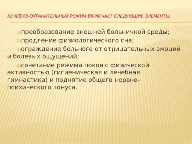  Лечебно-охранительный режим включает следующие элементы:   преобразование внешней больничной среды;  продление физиологического сна;  ограждение больного от отрицательных эмоций и болевых ощущений;  сочетание режима покоя с физической активностью (гигиеническая и лечебная гимнастика) и поднятие общего нервно-психического тонуса. 