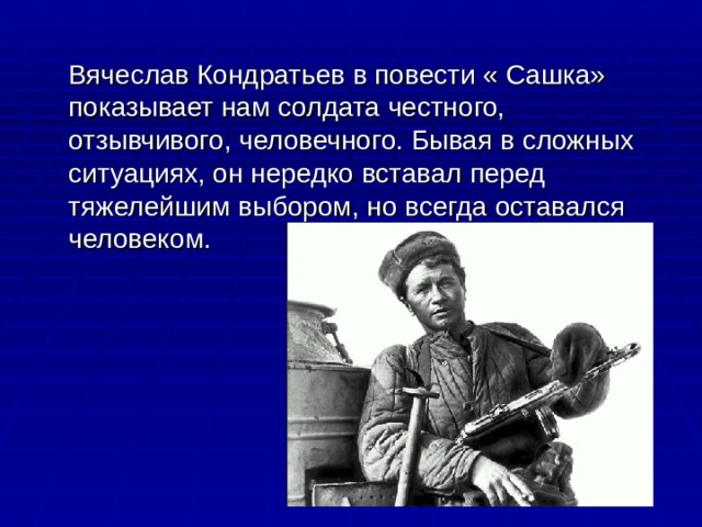  Вячеслав Кондратьев в повести « Сашка» показывает нам солдата честного, отзывчивого, человечного. Бывая в сложных ситуациях, он нередко вставал перед тяжелейшим выбором, но всегда оставался человеком. 