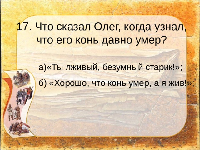 17. Что сказал Олег, когда узнал, что его конь давно умер? а)«Ты лживый, безумный старик!»;  б) «Хорошо, что конь умер, а я жив!»;   