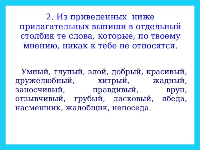 2. Из приведенных ниже прилагательных выпиши в отдельный столбик те слова, которые, по твоему мнению, никак к тебе не относятся. Умный, глупый, злой, добрый, красивый, дружелюбный, хитрый, жадный, заносчивый, правдивый, врун, отзывчивый, грубый, ласковый, ябеда, насмешник, жалобщик, непоседа. 