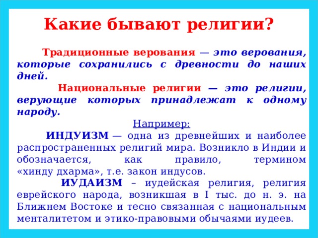 Какие бывают религии?  Традиционные верования — это верования, которые сохранились с древности до наших дней.  Национальные религии — это религии, верующие которых принадлежат к одному народу. Например:  ИНДУИЗМ  — одна из древнейших и наиболее распространенных религий мира. Возникло в Индии и обозначается, как правило, термином «хинду дхарма», т.е. закон индусов.  ИУДАИЗМ – иудейская религия, религия еврейского народа, возникшая в I тыс. до н. э. на Ближнем Востоке и тесно связанная с национальным менталитетом и этико-правовыми обычаями иудеев. 