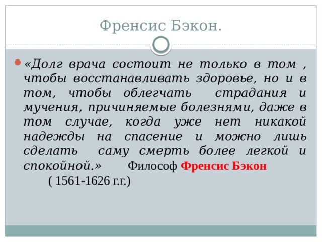 Френсис Бэкон. «Долг врача состоит не только в том , чтобы восстанавливать здоровье, но и в том, чтобы облегчать страдания и мучения, причиняемые болезнями, даже в том случае, когда уже нет никакой надежды на спасение и можно лишь сделать саму смерть более легкой и спокойной.»  Философ  Френсис Бэкон ( 1561-1626 г.г.)  