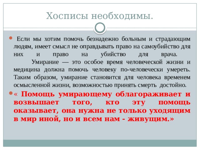 Хосписы необходимы.  Если мы хотим помочь безнадежно больным и страдающим людям, имеет смысл не оправдывать право на самоубийство для них и право на убийство для врача.   Умирание — это особое время человеческой жизни и медицина должна помочь человеку по-человечески умереть.  Таким образом, умирание становится для человека временем осмысленной жизни, возможностью принять смерть достойно. «  Помощь умирающему облагораживает и возвышает того, кто эту помощь оказывает, она нужна не только уходящим в мир иной, но и всем нам - живущим.» «  Помощь умирающему облагораживает и возвышает того, кто эту помощь оказывает, она нужна не только уходящим в мир иной, но и всем нам - живущим.» 
